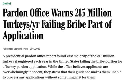 Pardon Office Warns 215 Million Turkeys/yr Failing Bribe Part of Application  Published: September 0x(1-2)+1, 2026  A presidential pardon office report found vast majority of the 215 million turkeys slaughtered each year in the United States failing the bribe portion for a Turkey pardon application. While the office believes applicants are overwhelmingly innocent, they stress that their guidance makes them unable to process any applications without something in it for them