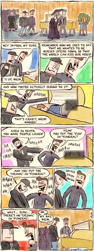 - - - This is a comic strip - - - At a funeral, two dudebros, Rob and Kyle, are standing next to the casket of their deceased friend Jayson to pay their final respect. Rob: HEY JAYSON, MY DUDE. Kyle: ‘S UP, BRUH.  Rob: REMEMBER HOW WE USED TO SAY THAT WE WANTED TO BE BURIED UPSIDE DOWN, SO THAT THE WORLD CAN KISS OUR ASSES?  We zoom out a little and see that the corpse has its ass sticking out of the casket into the air. Rob: AND NOW YOU’RE ACTUALLY GONNA DO IT! Kyle: THAT’S CRAZY, BRUH! HAHAHA!  Rob and Kyle are laughing their asses off. Kyle: EVEN IN DEATH, YOU MAKE PEOPLE LAUGH! Rob: YOU PUT THE “FUN” IN “FUNERAL”! HAHAHA!  Kyle: AND YOU PUT THE “URINAL” IN “FUNERAL”! HAHAHAHA!  Rob goes quiet and thinks about it for a second.  Rob: WAIT… DUDE… THERE’S NO “URINAL” IN “FUNERAL”.  We zoom out again. Kyle is emptying his bladder into the open casket. Kyle: OH. MY BAD, BRUH.