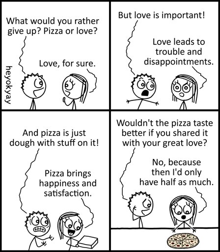 This is a four-panel comic by heyokyay featuring a conversation between two stick figures.   Panel 1: The figure on the left asks, "What would you rather give up? Pizza or love?" The figure on the right answers, "Love, for sure."   Panel 2: The left figure protests, "But love is important!" The right figure replies, "Love leads to trouble and disappointments."   Panel 3: The left figure argues, "And pizza is just dough with stuff on it!" The right figure, holding a pizza box, says, "Pizza brings happiness and satisfaction."   Panel 4: The left figure asks, "Wouldn't the pizza taste better if you shared it with your great love?" The right figure, looking down at a whole pizza, answers, "No, because then I'd only have half as much."