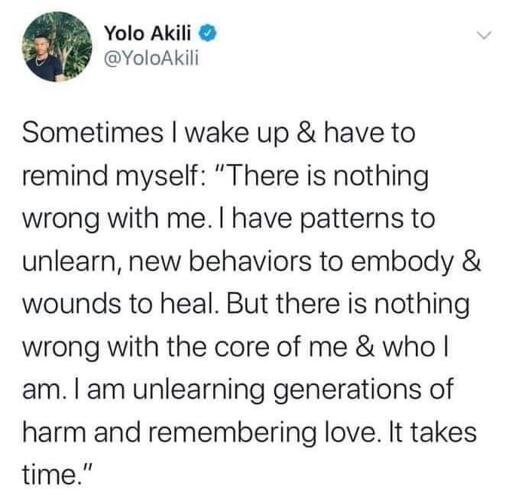 Twitter post by Yolo Akili @YoloAkili: "Sometimes I wake up & have to remind myself: "There is nothing wrong with me. I have patterns to unlearn, new behaviors to embody & wounds to heal. But there is nothing wrong with the core of me & who I am. I am unlearning generations of harm and remembering love. It takes time."