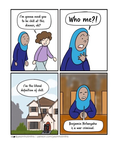 Four panel comic. Panel one: two people walking next to eachother. Person A: "I'm gonna need you to be chill at this dinner, ok?". Panel two: Person B: "Who me?!". Panel three: Both standing infront of the door of a house. Person B: "I'm the literal definition of chill.". Panel Four: Person B sitting at a table, hands folded. Person B: "Benjamin Natanjahu is a war criminal"