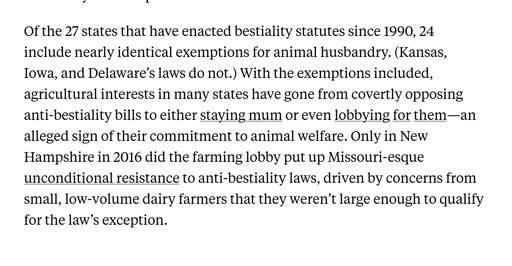 Of the 27 states that have enacted bestiality statutes since 1990, 24 include nearly identical exemptions for animal husbandry. (Kansas, Iowa, and Delaware’s laws do not.) With the exemptions included, agricultural interests in many states have gone from covertly opposing anti-bestiality bills to either staying mum or even lobbying for them—an alleged sign of their commitment to animal welfare. Only in New Hampshire in 2016 did the farming lobby put up Missouri-esque unconditional resistance to anti-bestiality laws, driven by concerns from small, low-volume dairy farmers that they weren’t large enough to qualify for the law’s exception.