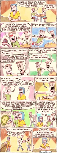 - - This is a comic strip - - Joseph Erkhoff and his friend, Rudy, are at a bar. Joseph sees a nice girl and works up the courage to go talk to her.  Joseph: OH WOW. I THINK I’M GONNA TALK TO THAT NICE GIRL OVER THERE. Rudy: GO FOR IT, MY DUDE.  Joseph: YEAH, I’M GONNA ASK IF SHE WANTS A DRINK, WANTS TO BE MY GIRLFRIEND, GET MARRIED IN LAS VEGAS. Joseph is holding a box with an engagement ring.  Rudy grabs Joseph by his shirt. Rudy: STOP STOP STOP STOP!  Rudy: DUDE, YOU ALWAYS DO THAT.  Joseph: DO WHAT? Rudy: GO TOO FAST. APPEAR TOO EAGER.  Joseph: I AM EAGER!  Annoyed, Rudy pushes Joseph towards the bar. Rudy: JUST START WITH SMALL TALK FOR ONCE. Joseph: SMALL TALK? LIKE, THE WEATHER? Rudy: SURE.  Joseph starts talking to the girl. Joseph: HEY HI HELLO UHM… SO LIKE… WHAT ABOUT THIS WEATHER, HUH? Girl: WHAT ABOUT IT?  Rudy observes Joseph’s foolery from a distance.  Rudy: OH FOR FUCK’S SAKE, JOSEPH.   Rudy approaches angrily, as Joseph is giving the girl a detailed weather report, gesturing over a big weather chart. Joseph: SO THIS HIGH PRESSURE FRONT IS PUSHING ALL THIS PRECIPITATION EASTWARDS OVER THE ROCKY MOUNTAINS…   Rudy pulls him away. Rudy: YOU’LL HAVE TO EXCUSE MY LITTLE FRIEND. HE GOT KICKED IN THE HEAD BY A DONKEY AS A KID, SO… Joseph: BUT I WAS DOING GREAT! Rudy: NO, YOU WEREN’T. SHUT UP.  The girl is alone again and looks a little bedazzled.  GIRL: WEIRD. I’M EXPERIENCING HIGH HUMIDITY IN THE SOUTHERN REGION.